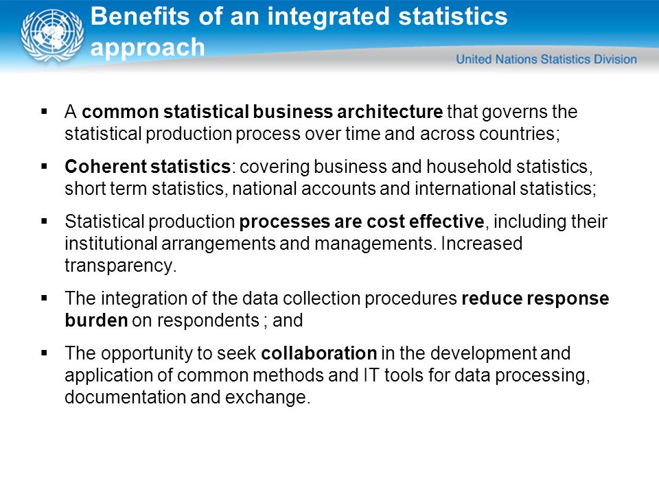 Benefits of an integrated statistics approach  A common statistical business architecture that governs the statistical production process over time and across countries;  Coherent statistics: covering business and household statistics, short term statistics, national accounts and international statistics;  Statistical production processes are cost effective, including their institutional arrangements and managements.
