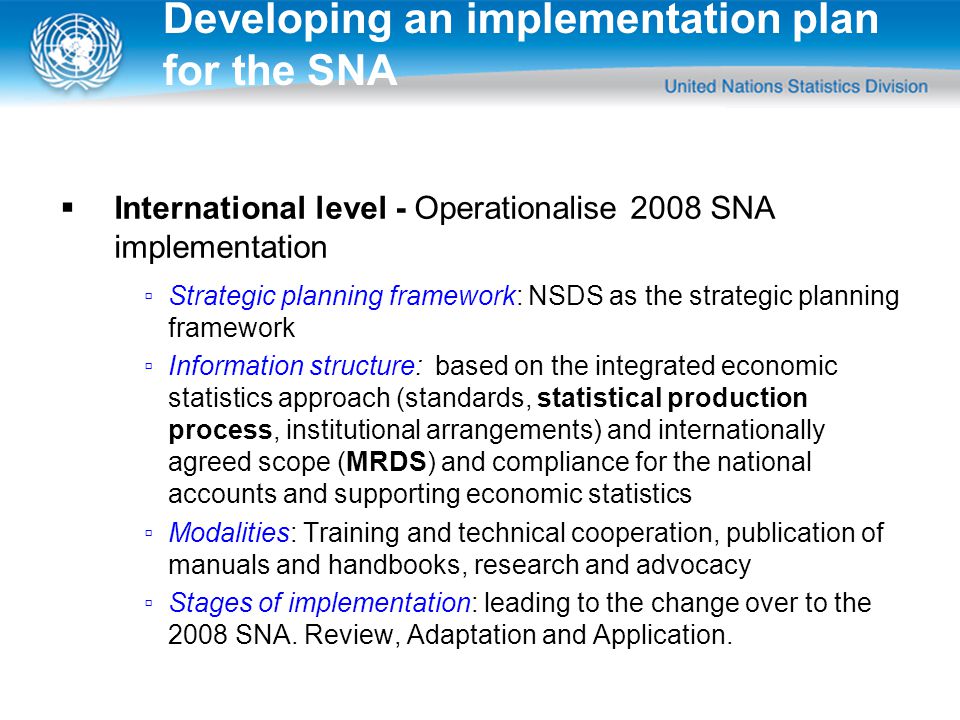  International level - Operationalise 2008 SNA implementation ▫Strategic planning framework: NSDS as the strategic planning framework ▫Information structure: based on the integrated economic statistics approach (standards, statistical production process, institutional arrangements) and internationally agreed scope (MRDS) and compliance for the national accounts and supporting economic statistics ▫Modalities: Training and technical cooperation, publication of manuals and handbooks, research and advocacy ▫Stages of implementation: leading to the change over to the 2008 SNA.