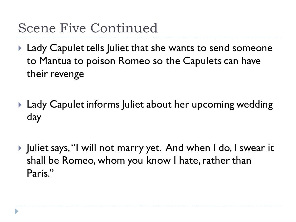 Scene Five Continued  Lady Capulet tells Juliet that she wants to send someone to Mantua to poison Romeo so the Capulets can have their revenge  Lady Capulet informs Juliet about her upcoming wedding day  Juliet says, I will not marry yet.