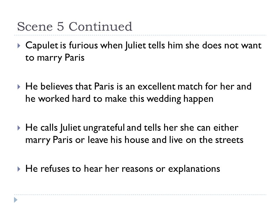 Scene 5 Continued  Capulet is furious when Juliet tells him she does not want to marry Paris  He believes that Paris is an excellent match for her and he worked hard to make this wedding happen  He calls Juliet ungrateful and tells her she can either marry Paris or leave his house and live on the streets  He refuses to hear her reasons or explanations