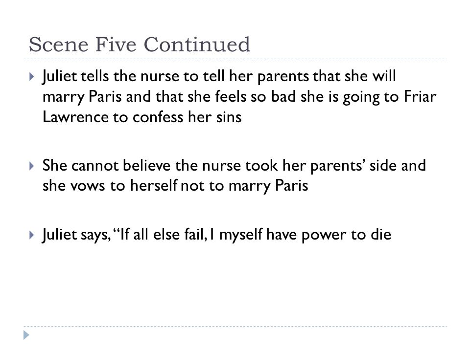 Scene Five Continued  Juliet tells the nurse to tell her parents that she will marry Paris and that she feels so bad she is going to Friar Lawrence to confess her sins  She cannot believe the nurse took her parents’ side and she vows to herself not to marry Paris  Juliet says, If all else fail, I myself have power to die
