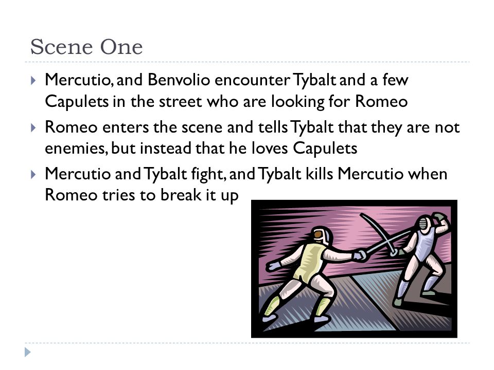 Scene One  Mercutio, and Benvolio encounter Tybalt and a few Capulets in the street who are looking for Romeo  Romeo enters the scene and tells Tybalt that they are not enemies, but instead that he loves Capulets  Mercutio and Tybalt fight, and Tybalt kills Mercutio when Romeo tries to break it up