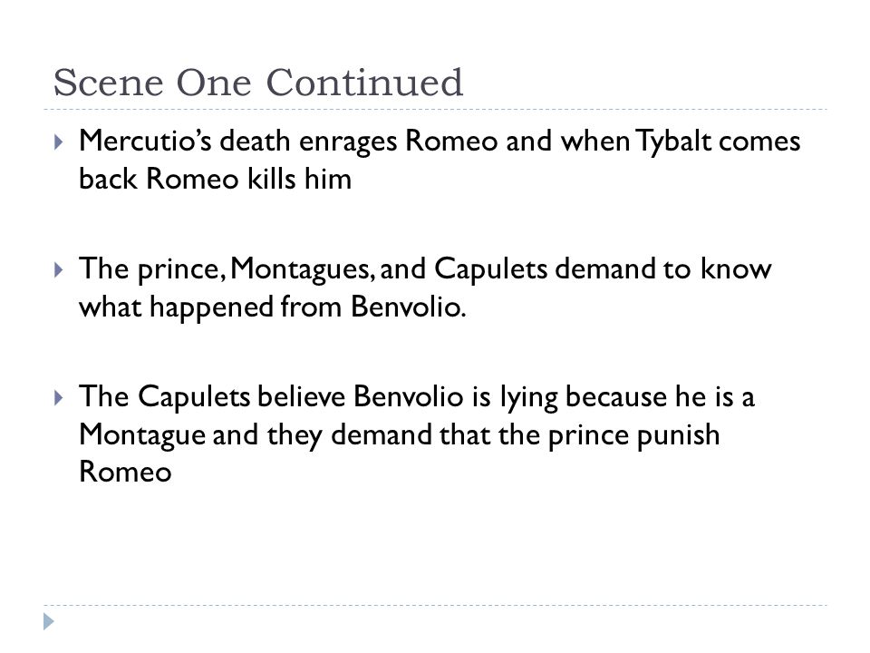 Scene One Continued  Mercutio’s death enrages Romeo and when Tybalt comes back Romeo kills him  The prince, Montagues, and Capulets demand to know what happened from Benvolio.