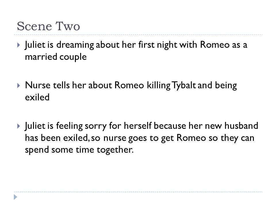 Scene Two  Juliet is dreaming about her first night with Romeo as a married couple  Nurse tells her about Romeo killing Tybalt and being exiled  Juliet is feeling sorry for herself because her new husband has been exiled, so nurse goes to get Romeo so they can spend some time together.