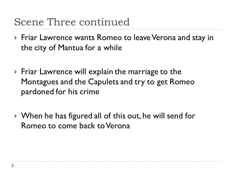 Scene Three continued  Friar Lawrence wants Romeo to leave Verona and stay in the city of Mantua for a while  Friar Lawrence will explain the marriage to the Montagues and the Capulets and try to get Romeo pardoned for his crime  When he has figured all of this out, he will send for Romeo to come back to Verona