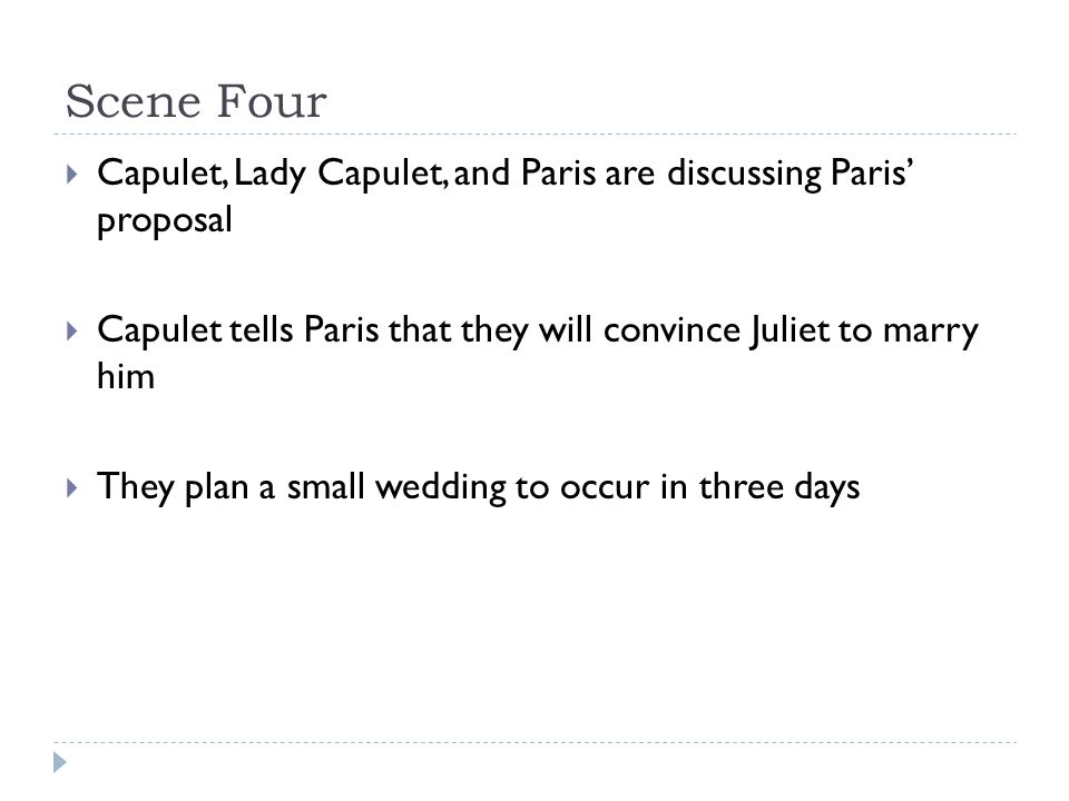 Scene Four  Capulet, Lady Capulet, and Paris are discussing Paris’ proposal  Capulet tells Paris that they will convince Juliet to marry him  They plan a small wedding to occur in three days