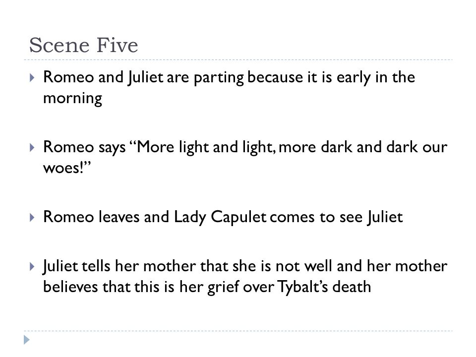 Scene Five  Romeo and Juliet are parting because it is early in the morning  Romeo says More light and light, more dark and dark our woes!  Romeo leaves and Lady Capulet comes to see Juliet  Juliet tells her mother that she is not well and her mother believes that this is her grief over Tybalt’s death