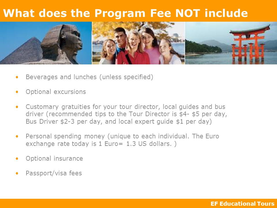 EF Educational Tours What does the Program Fee NOT include Beverages and lunches (unless specified) Optional excursions Customary gratuities for your tour director, local guides and bus driver (recommended tips to the Tour Director is $4- $5 per day, Bus Driver $2-3 per day, and local expert guide $1 per day) Personal spending money (unique to each individual.