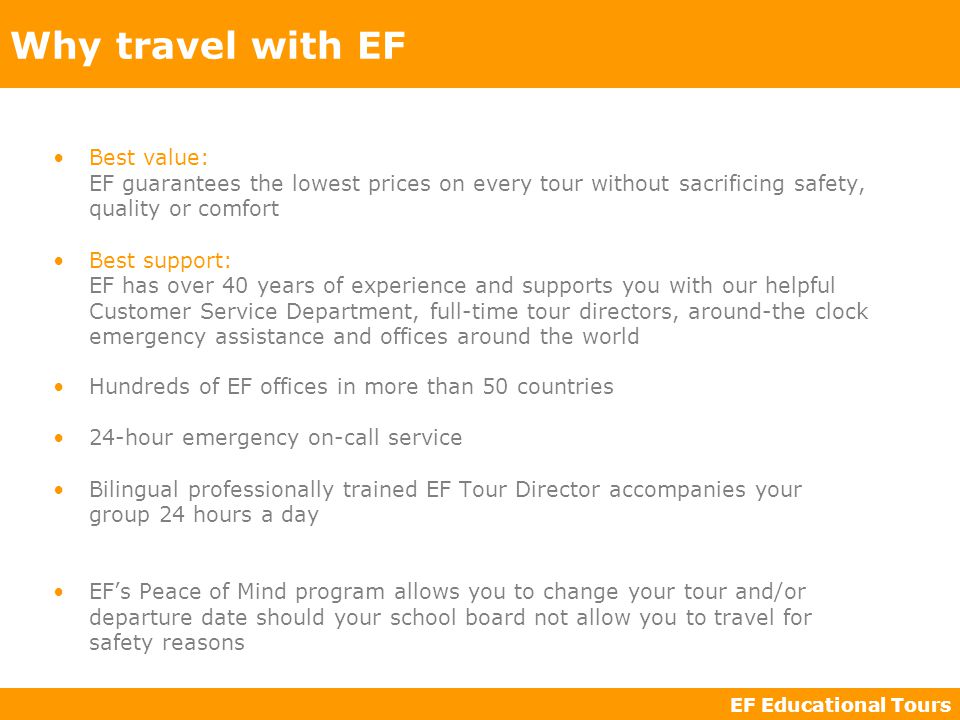EF Educational Tours Best value: EF guarantees the lowest prices on every tour without sacrificing safety, quality or comfort Best support: EF has over 40 years of experience and supports you with our helpful Customer Service Department, full-time tour directors, around-the clock emergency assistance and offices around the world Why travel with EF Hundreds of EF offices in more than 50 countries 24-hour emergency on-call service Bilingual professionally trained EF Tour Director accompanies your group 24 hours a day EF’s Peace of Mind program allows you to change your tour and/or departure date should your school board not allow you to travel for safety reasons