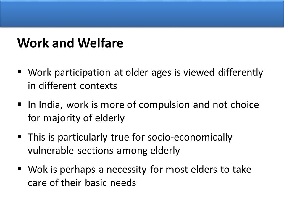 Work and Welfare  Work participation at older ages is viewed differently in different contexts  In India, work is more of compulsion and not choice for majority of elderly  This is particularly true for socio-economically vulnerable sections among elderly  Wok is perhaps a necessity for most elders to take care of their basic needs
