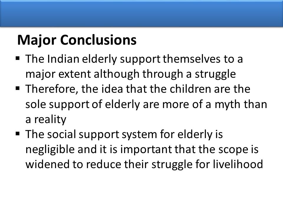 Major Conclusions  The Indian elderly support themselves to a major extent although through a struggle  Therefore, the idea that the children are the sole support of elderly are more of a myth than a reality  The social support system for elderly is negligible and it is important that the scope is widened to reduce their struggle for livelihood