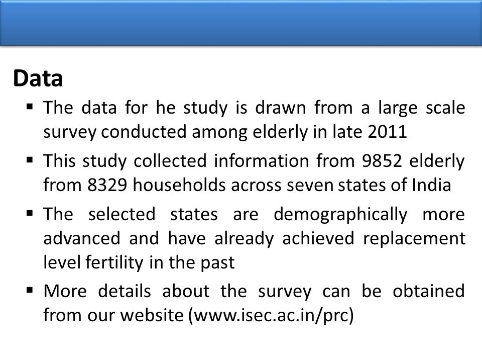 Data  The data for he study is drawn from a large scale survey conducted among elderly in late 2011  This study collected information from 9852 elderly from 8329 households across seven states of India  The selected states are demographically more advanced and have already achieved replacement level fertility in the past  More details about the survey can be obtained from our website (