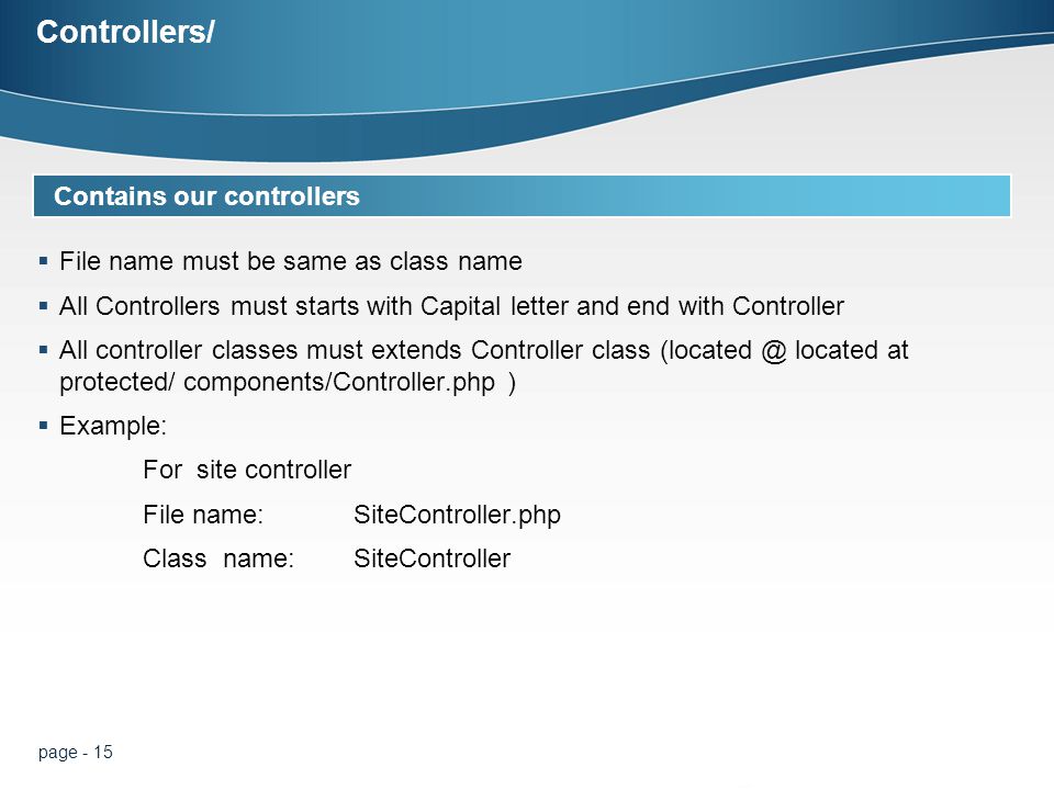 page - 15 Controllers/  File name must be same as class name  All Controllers must starts with Capital letter and end with Controller  All controller classes must extends Controller class located at protected/ components/Controller.php )  Example: For site controller File name: SiteController.php Class name: SiteController D Contains our controllers