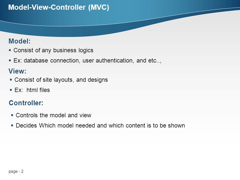 page - 2 Model-View-Controller (MVC)  Consist of any business logics  Ex: database connection, user authentication, and etc.., Model: View:  Consist of site layouts, and designs  Ex: html files  Controls the model and view  Decides Which model needed and which content is to be shown Controller: