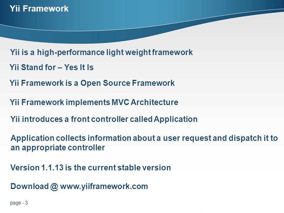 page - 3 Yii Framework Yii is a high-performance light weight framework Yii Stand for – Yes It Is Yii Framework is a Open Source Framework   Yii Framework implements MVC Architecture Version is the current stable version Yii introduces a front controller called Application Application collects information about a user request and dispatch it to an appropriate controller