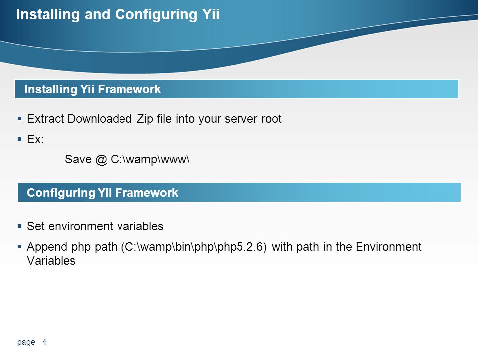 page - 4 Installing and Configuring Yii  Extract Downloaded Zip file into your server root  Ex: C:\wamp\www\ Installing Yii Framework Configuring Yii Framework  Set environment variables  Append php path (C:\wamp\bin\php\php5.2.6) with path in the Environment Variables