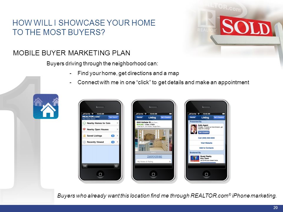 20 MOBILE BUYER MARKETING PLAN Buyers driving through the neighborhood can: - Find your home, get directions and a map - Connect with me in one click to get details and make an appointment HOW WILL I SHOWCASE YOUR HOME TO THE MOST BUYERS.