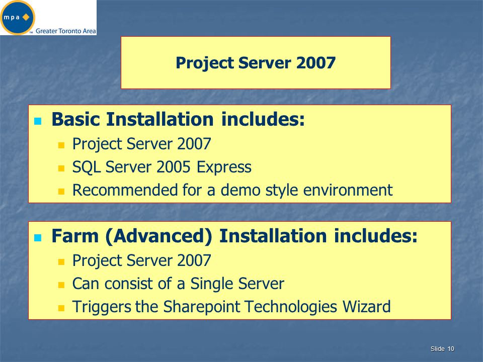 Slide 10 Project Server 2007 Basic Installation includes: Project Server 2007 SQL Server 2005 Express Recommended for a demo style environment Farm (Advanced) Installation includes: Project Server 2007 Can consist of a Single Server Triggers the Sharepoint Technologies Wizard