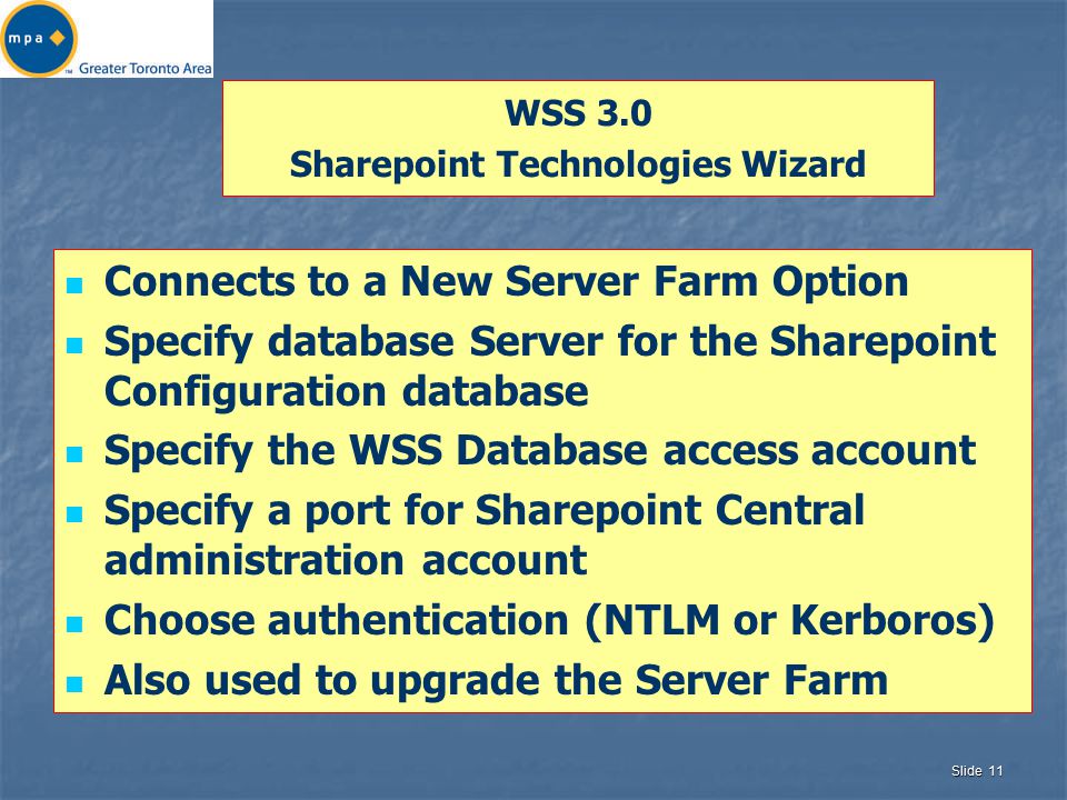 Slide 11 WSS 3.0 Sharepoint Technologies Wizard Connects to a New Server Farm Option Specify database Server for the Sharepoint Configuration database Specify the WSS Database access account Specify a port for Sharepoint Central administration account Choose authentication (NTLM or Kerboros) Also used to upgrade the Server Farm