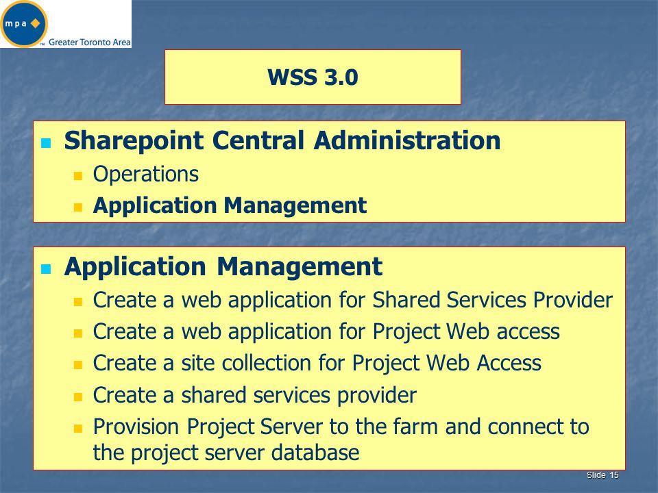Slide 15 WSS 3.0 Sharepoint Central Administration Operations Application Management Create a web application for Shared Services Provider Create a web application for Project Web access Create a site collection for Project Web Access Create a shared services provider Provision Project Server to the farm and connect to the project server database