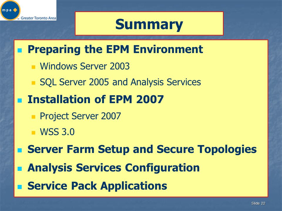 Slide 22 Summary Preparing the EPM Environment Windows Server 2003 SQL Server 2005 and Analysis Services Installation of EPM 2007 Project Server 2007 WSS 3.0 Server Farm Setup and Secure Topologies Analysis Services Configuration Service Pack Applications