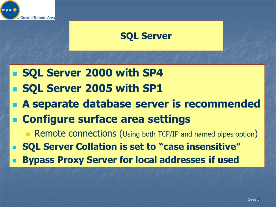 Slide 5 SQL Server SQL Server 2000 with SP4 SQL Server 2005 with SP1 A separate database server is recommended Configure surface area settings Remote connections ( Using both TCP/IP and named pipes option ) SQL Server Collation is set to case insensitive Bypass Proxy Server for local addresses if used