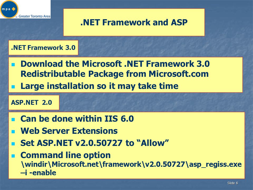 Slide 6.NET Framework and ASP Download the Microsoft.NET Framework 3.0 Redistributable Package from Microsoft.com Large installation so it may take time Can be done within IIS 6.0 Web Server Extensions Set ASP.NET v to Allow Command line option \windir\Microsoft.net\framework\v \asp_regiss.exe –i -enable.NET Framework 3.0 ASP.NET 2.0