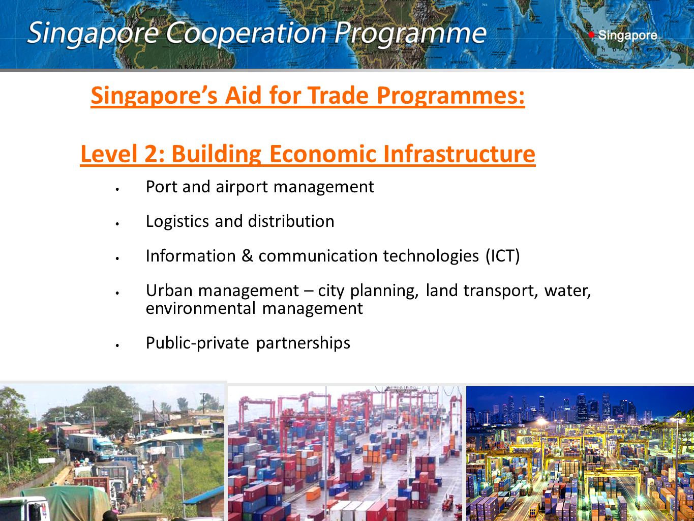 Port and airport management Logistics and distribution Information & communication technologies (ICT) Urban management – city planning, land transport, water, environmental management Public-private partnerships Singapore’s Aid for Trade Programmes: Level 2: Building Economic Infrastructure