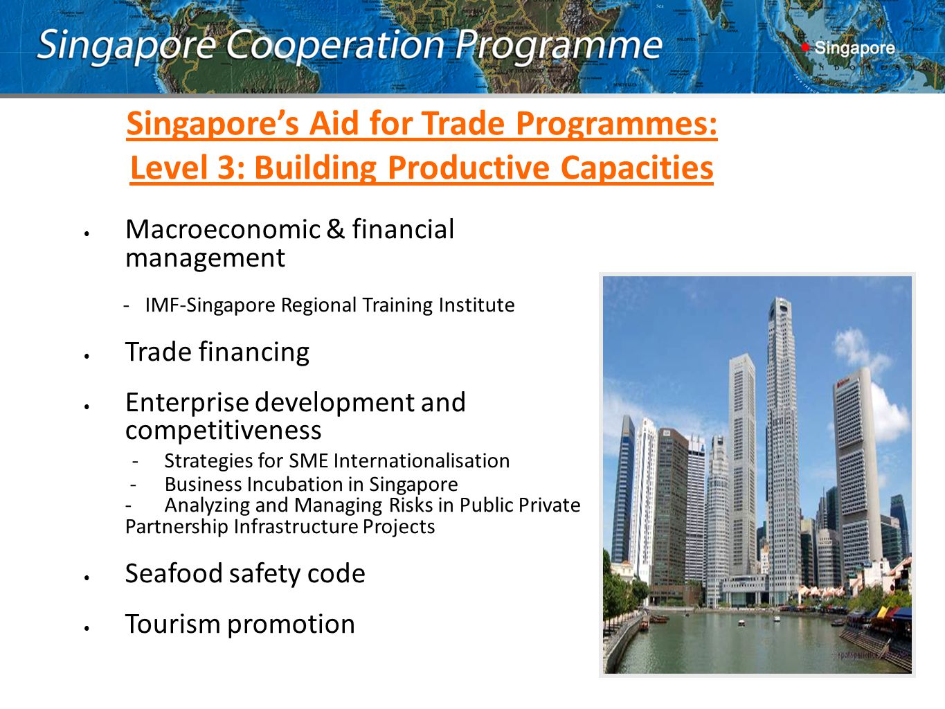 Macroeconomic & financial management - IMF-Singapore Regional Training Institute Trade financing Enterprise development and competitiveness -Strategies for SME Internationalisation - Business Incubation in Singapore - Analyzing and Managing Risks in Public Private Partnership Infrastructure Projects Seafood safety code Tourism promotion Singapore’s Aid for Trade Programmes: Level 3: Building Productive Capacities