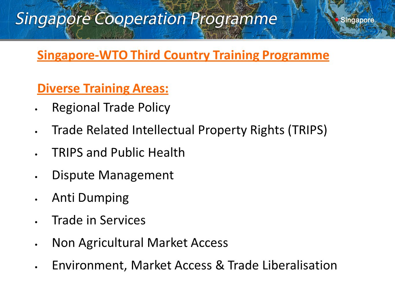 Singapore-WTO Third Country Training Programme Diverse Training Areas: Regional Trade Policy Trade Related Intellectual Property Rights (TRIPS) TRIPS and Public Health Dispute Management Anti Dumping Trade in Services Non Agricultural Market Access Environment, Market Access & Trade Liberalisation