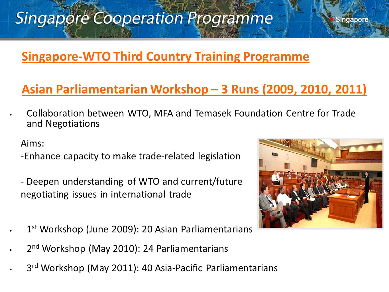 Singapore-WTO Third Country Training Programme Asian Parliamentarian Workshop – 3 Runs (2009, 2010, 2011) Collaboration between WTO, MFA and Temasek Foundation Centre for Trade and Negotiations Aims: -Enhance capacity to make trade-related legislation - Deepen understanding of WTO and current/future negotiating issues in international trade 1 st Workshop (June 2009): 20 Asian Parliamentarians 2 nd Workshop (May 2010): 24 Parliamentarians 3 rd Workshop (May 2011): 40 Asia-Pacific Parliamentarians