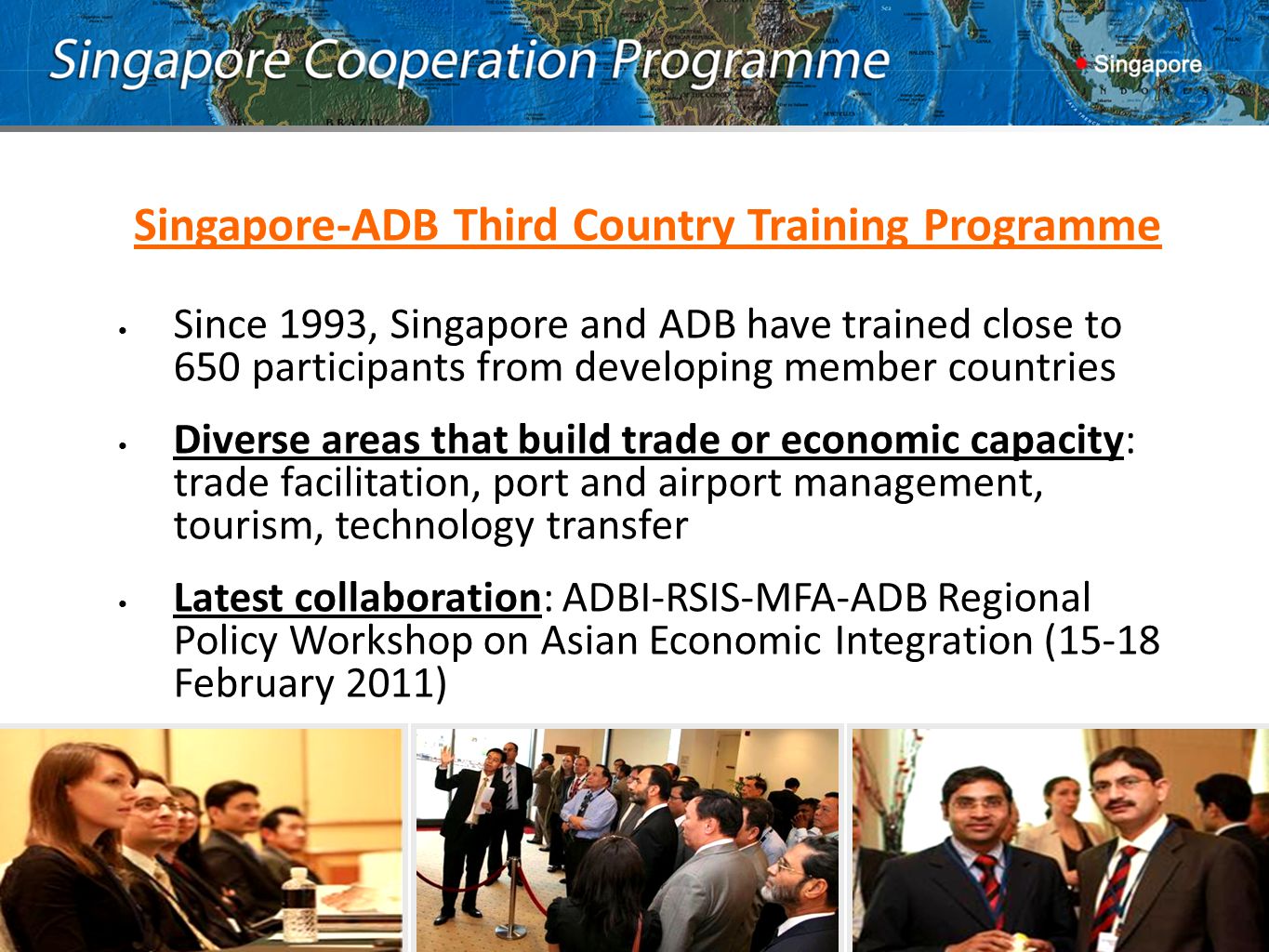 Singapore-ADB Third Country Training Programme Since 1993, Singapore and ADB have trained close to 650 participants from developing member countries Diverse areas that build trade or economic capacity: trade facilitation, port and airport management, tourism, technology transfer Latest collaboration: ADBI-RSIS-MFA-ADB Regional Policy Workshop on Asian Economic Integration (15-18 February 2011)