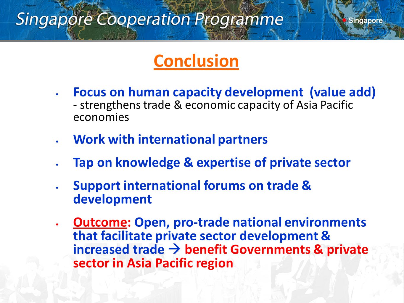 Conclusion Focus on human capacity development (value add) - strengthens trade & economic capacity of Asia Pacific economies Work with international partners Tap on knowledge & expertise of private sector Support international forums on trade & development Outcome: Open, pro-trade national environments that facilitate private sector development & increased trade  benefit Governments & private sector in Asia Pacific region