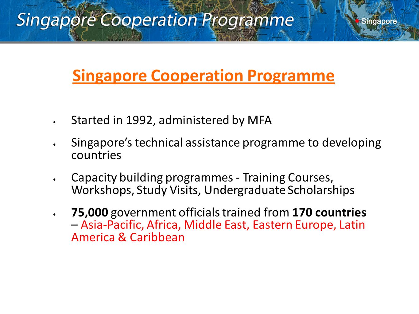 Singapore Cooperation Programme Started in 1992, administered by MFA Singapore’s technical assistance programme to developing countries Capacity building programmes - Training Courses, Workshops, Study Visits, Undergraduate Scholarships 75,000 government officials trained from 170 countries – Asia-Pacific, Africa, Middle East, Eastern Europe, Latin America & Caribbean