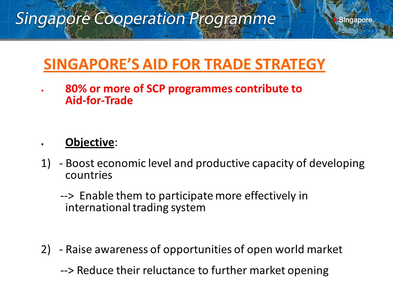 80% or more of SCP programmes contribute to Aid-for-Trade Objective: 1) - Boost economic level and productive capacity of developing countries --> Enable them to participate more effectively in international trading system 2) - Raise awareness of opportunities of open world market --> Reduce their reluctance to further market opening SINGAPORE’S AID FOR TRADE STRATEGY