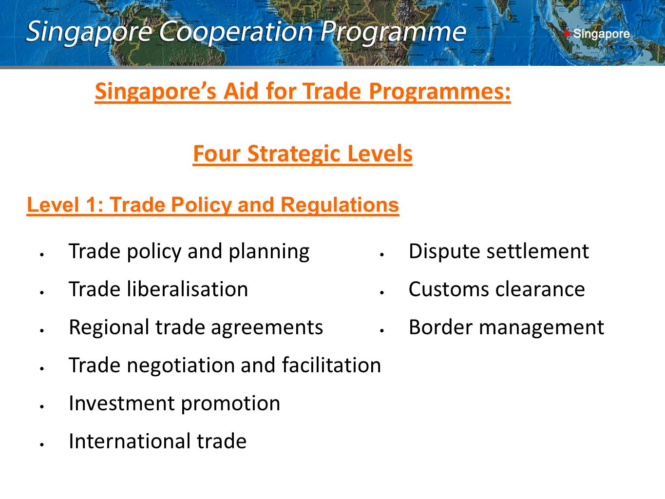 Trade policy and planning Trade liberalisation Regional trade agreements Trade negotiation and facilitation Investment promotion International trade Dispute settlement Customs clearance Border management Singapore’s Aid for Trade Programmes: Four Strategic Levels Level 1: Trade Policy and Regulations