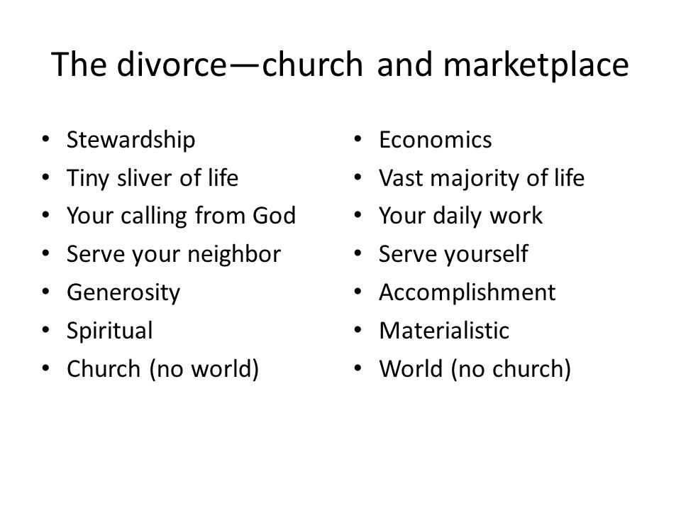 The divorce—church and marketplace Stewardship Tiny sliver of life Your calling from God Serve your neighbor Generosity Spiritual Church (no world) Economics Vast majority of life Your daily work Serve yourself Accomplishment Materialistic World (no church)