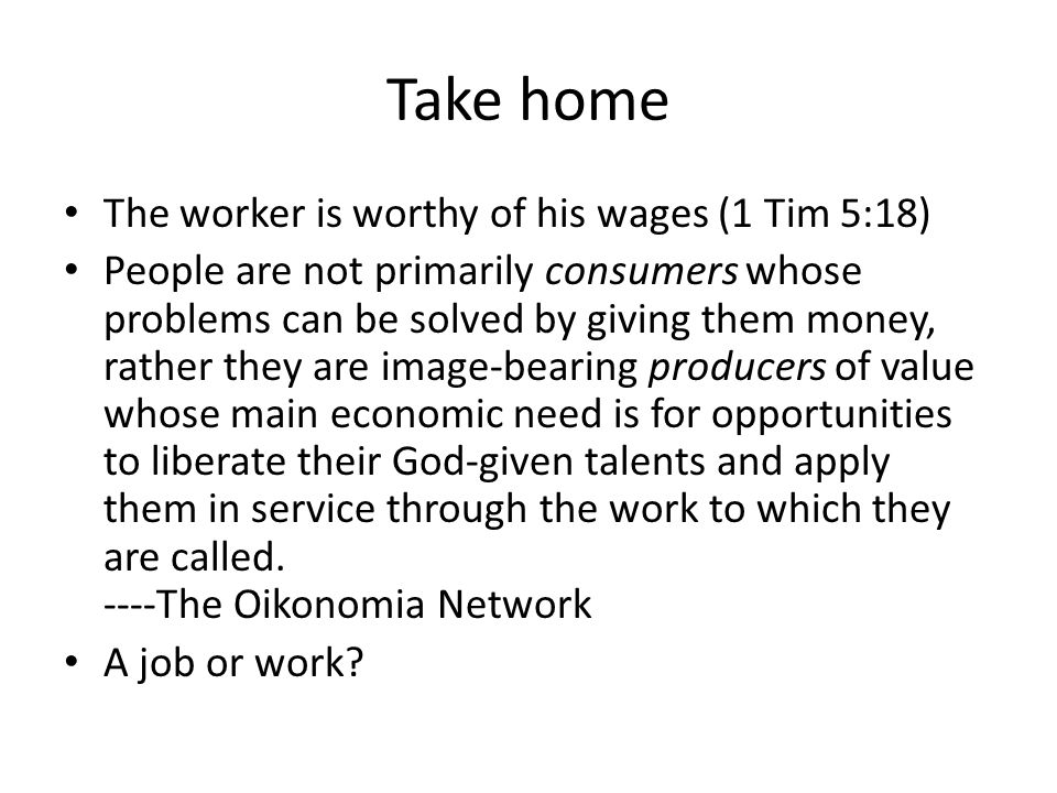 Take home The worker is worthy of his wages (1 Tim 5:18) People are not primarily consumers whose problems can be solved by giving them money, rather they are image-bearing producers of value whose main economic need is for opportunities to liberate their God-given talents and apply them in service through the work to which they are called.