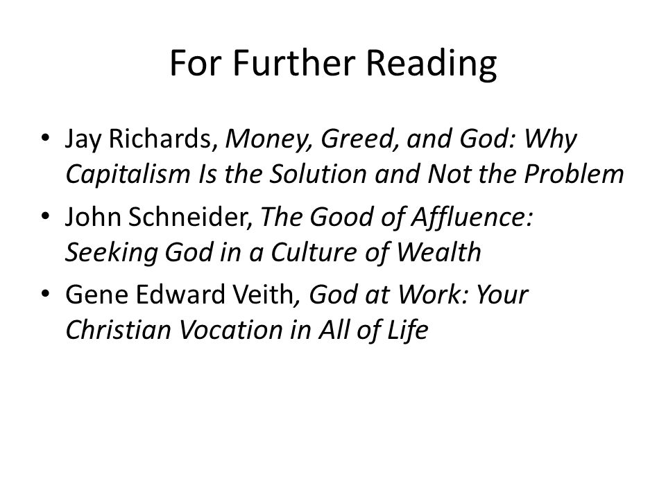 For Further Reading Jay Richards, Money, Greed, and God: Why Capitalism Is the Solution and Not the Problem John Schneider, The Good of Affluence: Seeking God in a Culture of Wealth Gene Edward Veith, God at Work: Your Christian Vocation in All of Life