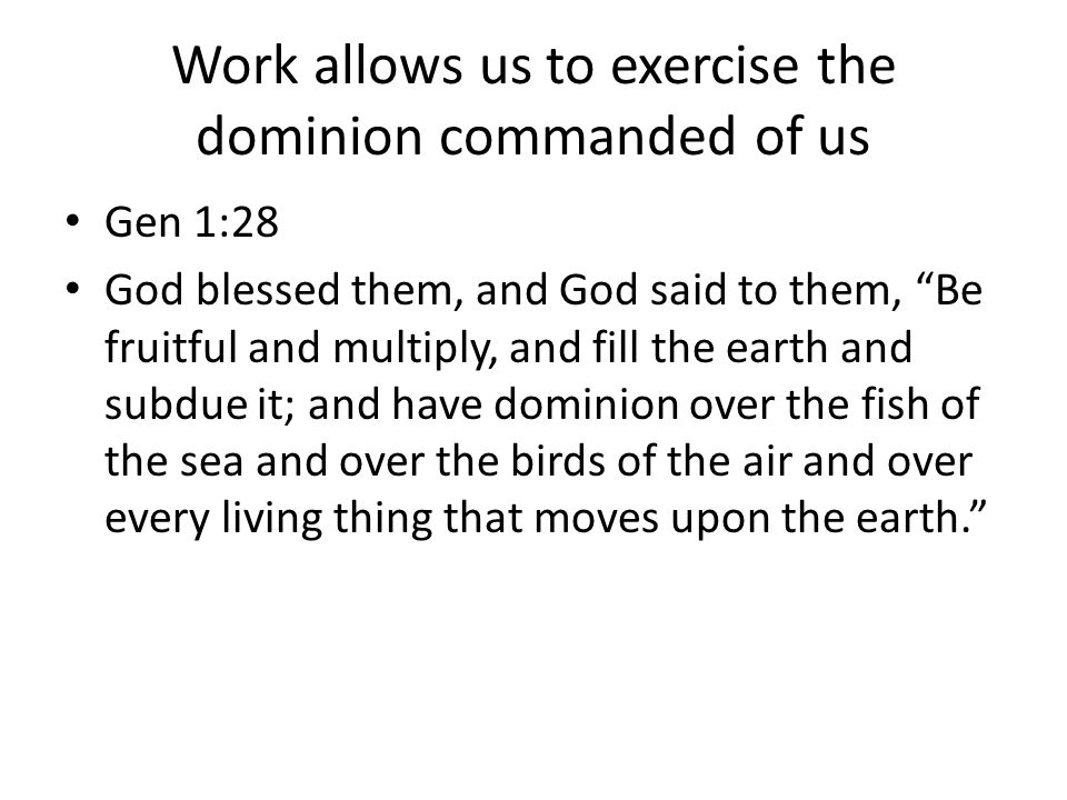 Work allows us to exercise the dominion commanded of us Gen 1:28 God blessed them, and God said to them, Be fruitful and multiply, and fill the earth and subdue it; and have dominion over the fish of the sea and over the birds of the air and over every living thing that moves upon the earth.