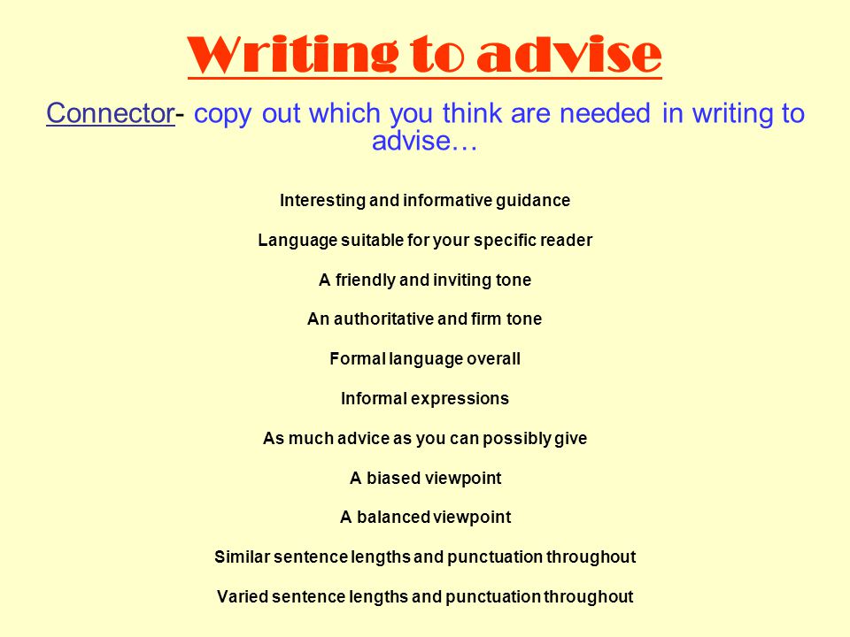 Writing to advise Connector- copy out which you think are needed in writing to advise… Interesting and informative guidance Language suitable for your specific reader A friendly and inviting tone An authoritative and firm tone Formal language overall Informal expressions As much advice as you can possibly give A biased viewpoint A balanced viewpoint Similar sentence lengths and punctuation throughout Varied sentence lengths and punctuation throughout