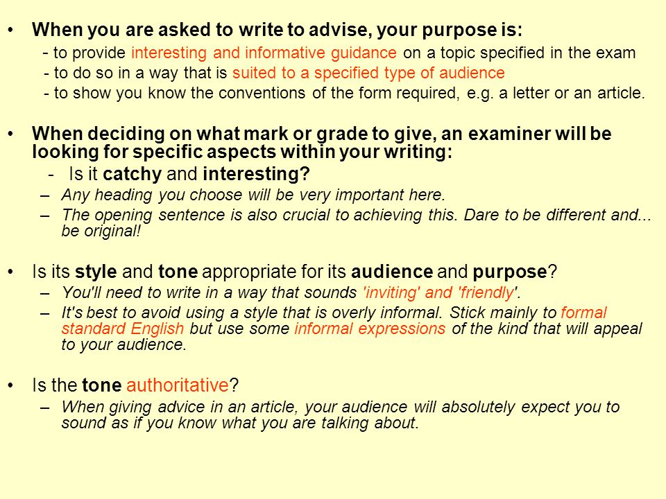 When you are asked to write to advise, your purpose is: - to provide interesting and informative guidance on a topic specified in the exam - to do so in a way that is suited to a specified type of audience - to show you know the conventions of the form required, e.g.