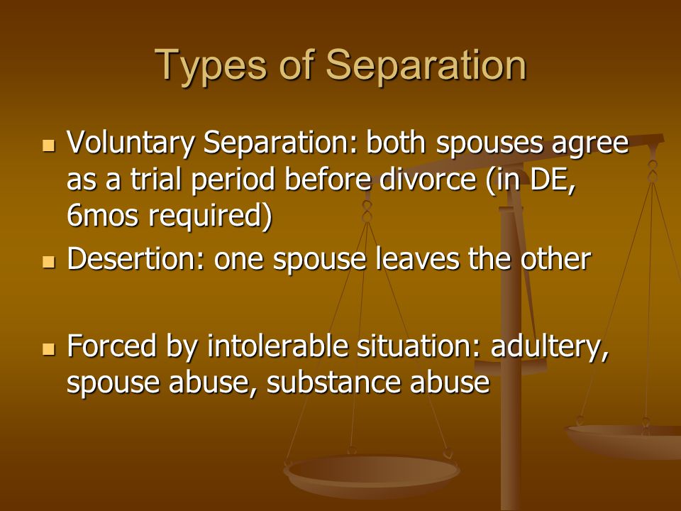 Types of Separation Voluntary Separation: both spouses agree as a trial period before divorce (in DE, 6mos required) Voluntary Separation: both spouses agree as a trial period before divorce (in DE, 6mos required) Desertion: one spouse leaves the other Desertion: one spouse leaves the other Forced by intolerable situation: adultery, spouse abuse, substance abuse Forced by intolerable situation: adultery, spouse abuse, substance abuse