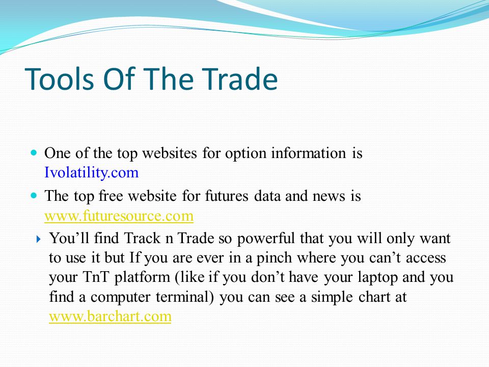 Tools Of The Trade One of the top websites for option information is Ivolatility.com The top free website for futures data and news is      You’ll find Track n Trade so powerful that you will only want to use it but If you are ever in a pinch where you can’t access your TnT platform (like if you don’t have your laptop and you find a computer terminal) you can see a simple chart at