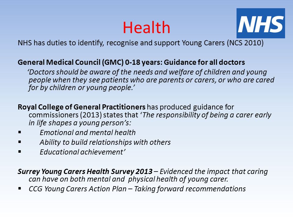 Health NHS has duties to identify, recognise and support Young Carers (NCS 2010) General Medical Council (GMC) 0-18 years: Guidance for all doctors ‘Doctors should be aware of the needs and welfare of children and young people when they see patients who are parents or carers, or who are cared for by children or young people.’ Royal College of General Practitioners has produced guidance for commissioners (2013) states that ‘The responsibility of being a carer early in life shapes a young person’s:  Emotional and mental health  Ability to build relationships with others  Educational achievement’ Surrey Young Carers Health Survey 2013 – Evidenced the impact that caring can have on both mental and physical health of young carer.