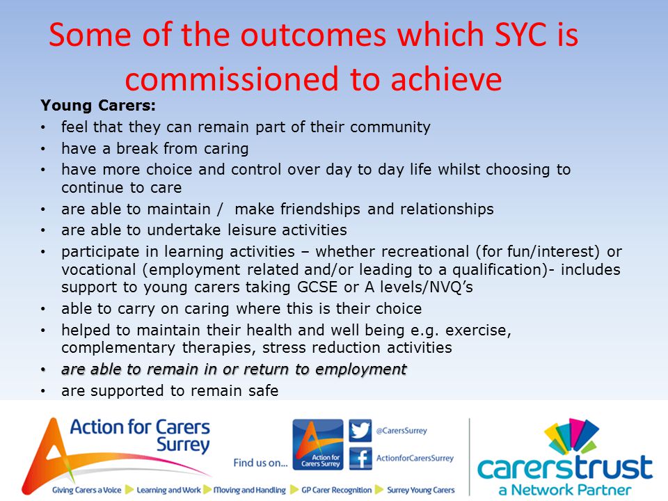 Some of the outcomes which SYC is commissioned to achieve Young Carers: feel that they can remain part of their community have a break from caring have more choice and control over day to day life whilst choosing to continue to care are able to maintain / make friendships and relationships are able to undertake leisure activities participate in learning activities – whether recreational (for fun/interest) or vocational (employment related and/or leading to a qualification)- includes support to young carers taking GCSE or A levels/NVQ’s able to carry on caring where this is their choice helped to maintain their health and well being e.g.