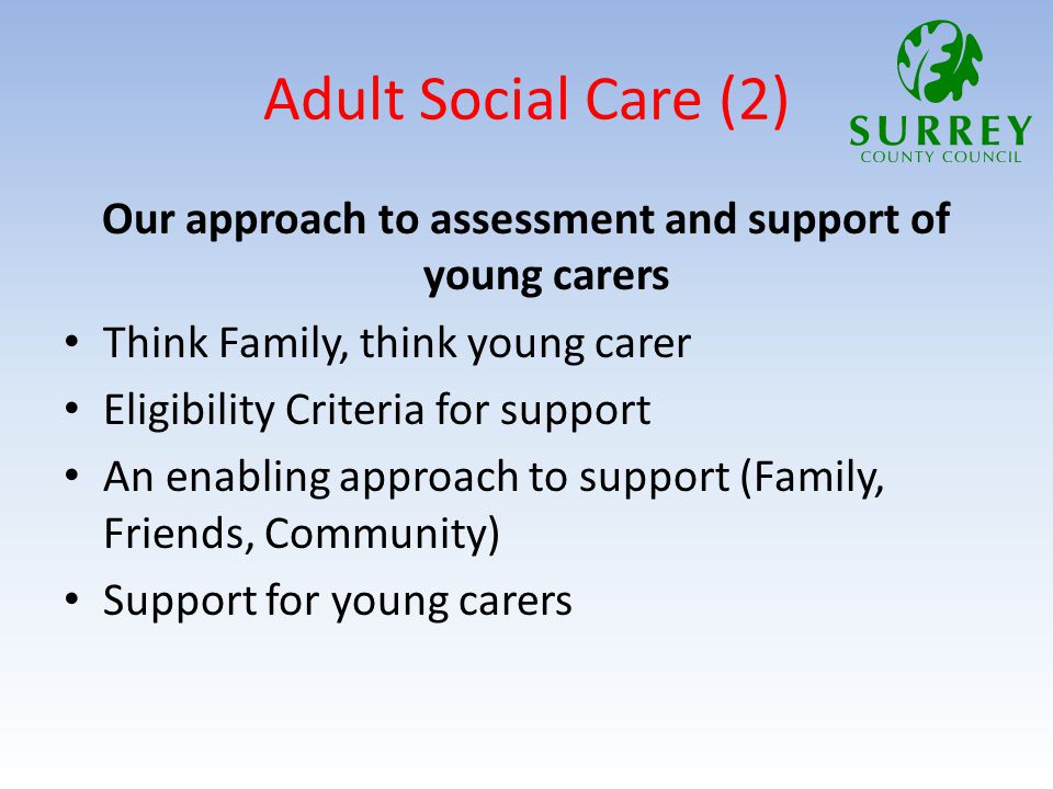 Adult Social Care (2) Our approach to assessment and support of young carers Think Family, think young carer Eligibility Criteria for support An enabling approach to support (Family, Friends, Community) Support for young carers