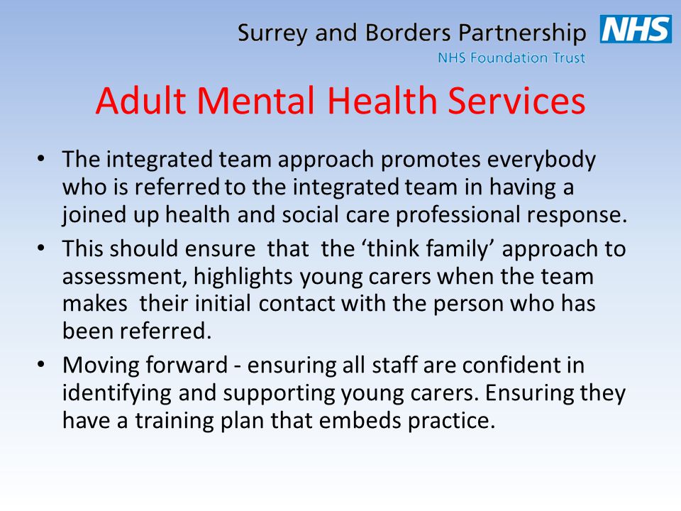 Adult Mental Health Services The integrated team approach promotes everybody who is referred to the integrated team in having a joined up health and social care professional response.