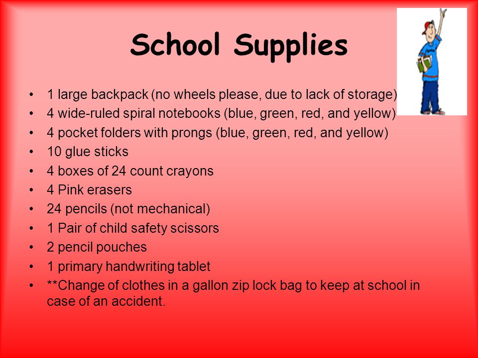 School Supplies 1 large backpack (no wheels please, due to lack of storage) 4 wide-ruled spiral notebooks (blue, green, red, and yellow) 4 pocket folders with prongs (blue, green, red, and yellow) 10 glue sticks 4 boxes of 24 count crayons 4 Pink erasers 24 pencils (not mechanical) 1 Pair of child safety scissors 2 pencil pouches 1 primary handwriting tablet **Change of clothes in a gallon zip lock bag to keep at school in case of an accident.