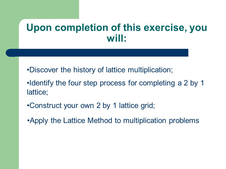 Upon completion of this exercise, you will: Discover the history of lattice multiplication; Construct your own 2 by 1 lattice grid; Identify the four step process for completing a 2 by 1 lattice;
